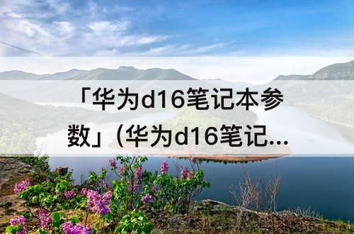 「华为d16笔记本参数」(华为d16笔记本参数i5)