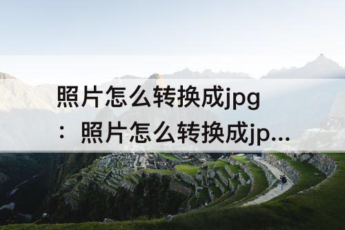 照片怎么转换成jpg：照片怎么转换成jpg文档